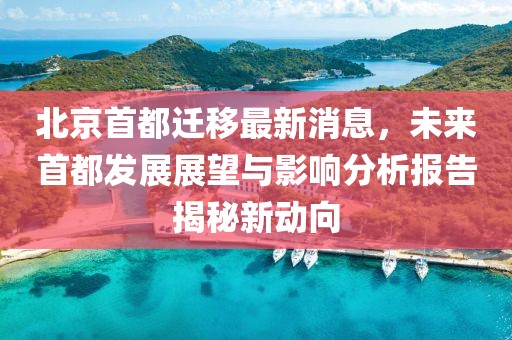 北京首都遷移最新消息，未來首都發(fā)展展望與影響分析報告揭秘新動向