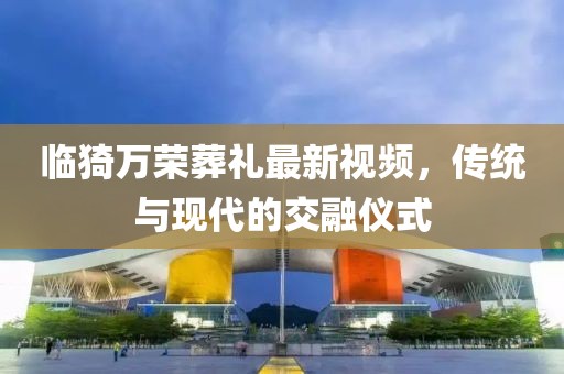臨猗萬榮葬禮最新視頻，傳統(tǒng)與現(xiàn)代的交融儀式