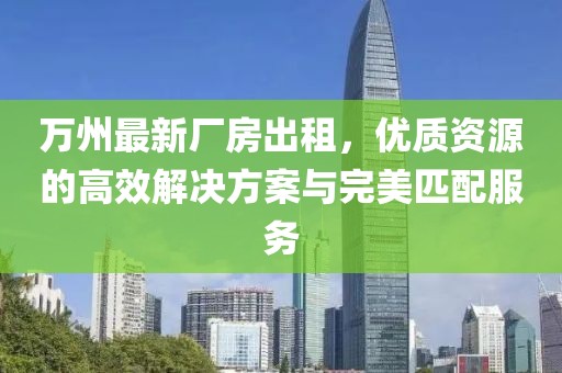 萬(wàn)州最新廠房出租，優(yōu)質(zhì)資源的高效解決方案與完美匹配服務(wù)