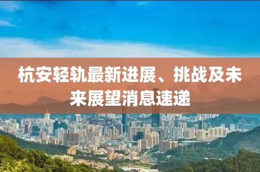 杭安輕軌最新進展、挑戰(zhàn)及未來展望消息速遞