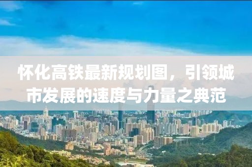 懷化高鐵最新規(guī)劃圖，引領(lǐng)城市發(fā)展的速度與力量之典范