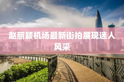 趙麗穎機場最新街拍展現(xiàn)迷人風采