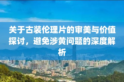 關(guān)于古裝倫理片的審美與價(jià)值探討，避免涉黃問題的深度解析