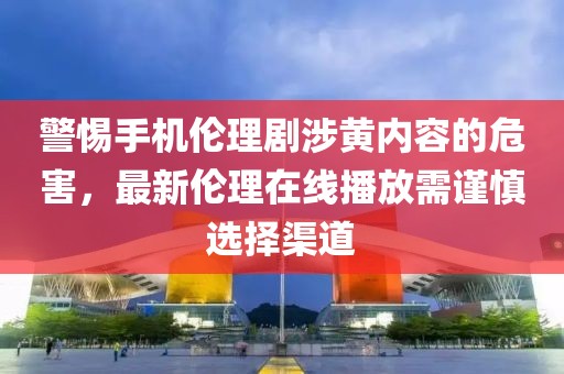 警惕手機(jī)倫理劇涉黃內(nèi)容的危害，最新倫理在線播放需謹(jǐn)慎選擇渠道