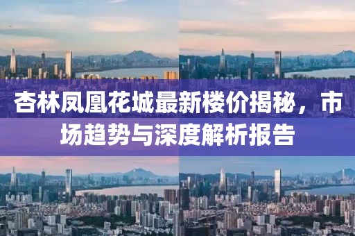 杏林鳳凰花城最新樓價(jià)揭秘，市場(chǎng)趨勢(shì)與深度解析報(bào)告