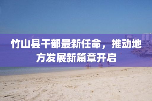 竹山縣干部最新任命，推動地方發(fā)展新篇章開啟