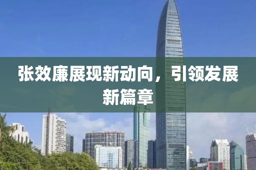 張效廉展現(xiàn)新動向，引領發(fā)展新篇章