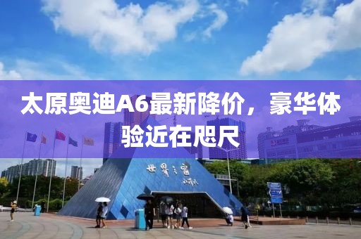 太原奧迪A6最新降價(jià)，豪華體驗(yàn)近在咫尺