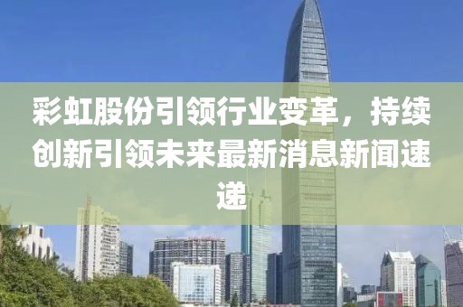 彩虹股份引領(lǐng)行業(yè)變革，持續(xù)創(chuàng)新引領(lǐng)未來最新消息新聞速遞