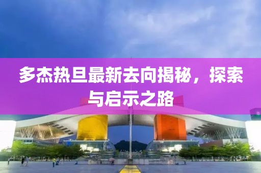 多杰熱旦最新去向揭秘，探索與啟示之路