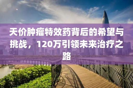 天價(jià)腫瘤特效藥背后的希望與挑戰(zhàn)，120萬(wàn)引領(lǐng)未來(lái)治療之路
