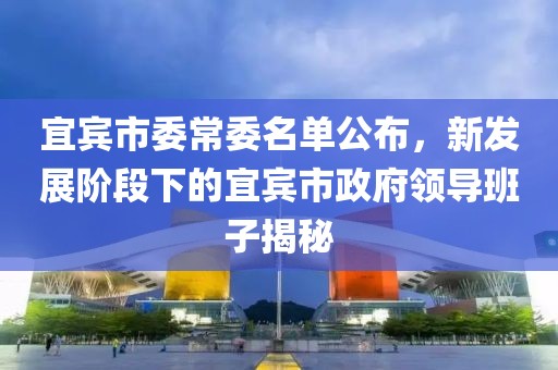 宜賓市委常委名單公布，新發(fā)展階段下的宜賓市政府領導班子揭秘