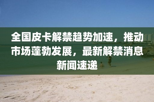 全國(guó)皮卡解禁趨勢(shì)加速，推動(dòng)市場(chǎng)蓬勃發(fā)展，最新解禁消息新聞速遞