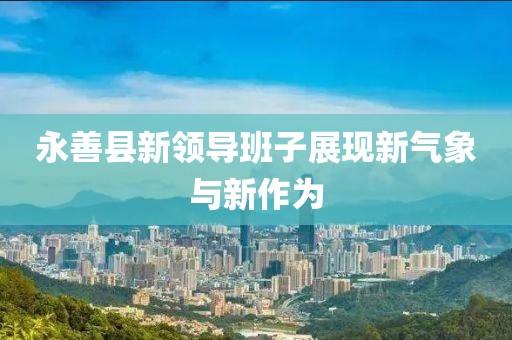 永善縣新領(lǐng)導(dǎo)班子展現(xiàn)新氣象與新作為