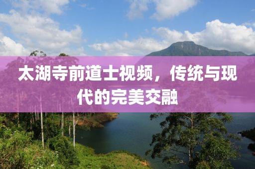 太湖寺前道士視頻，傳統(tǒng)與現(xiàn)代的完美交融