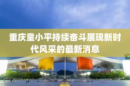 重慶童小平持續(xù)奮斗展現(xiàn)新時代風(fēng)采的最新消息