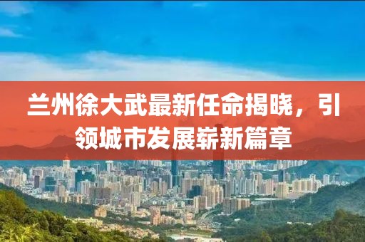 蘭州徐大武最新任命揭曉，引領(lǐng)城市發(fā)展嶄新篇章