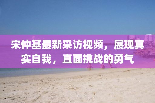 宋仲基最新采訪視頻，展現(xiàn)真實(shí)自我，直面挑戰(zhàn)的勇氣