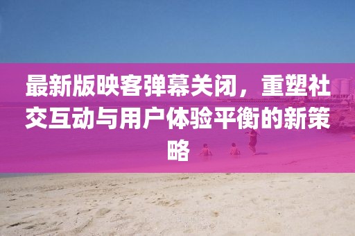 最新版映客彈幕關(guān)閉，重塑社交互動與用戶體驗平衡的新策略