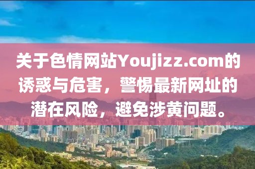 關(guān)于色情網(wǎng)站Youjizz.com的誘惑與危害，警惕最新網(wǎng)址的潛在風(fēng)險，避免涉黃問題。