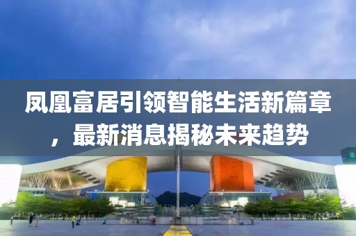 鳳凰富居引領(lǐng)智能生活新篇章，最新消息揭秘未來(lái)趨勢(shì)