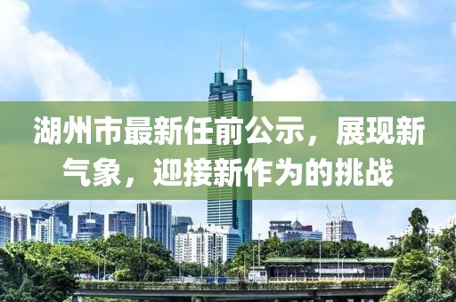 湖州市最新任前公示，展現(xiàn)新氣象，迎接新作為的挑戰(zhàn)
