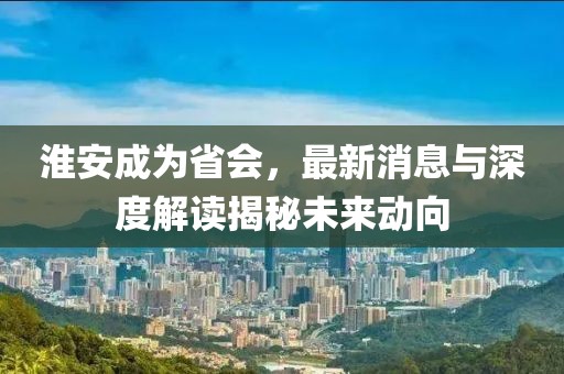 淮安成為省會(huì)，最新消息與深度解讀揭秘未來動(dòng)向