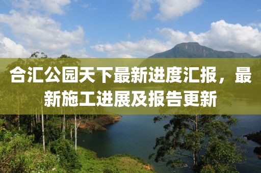 合匯公園天下最新進(jìn)度匯報(bào)，最新施工進(jìn)展及報(bào)告更新