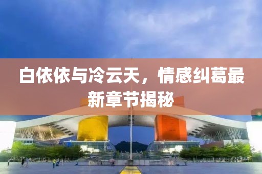 白依依與冷云天，情感糾葛最新章節(jié)揭秘
