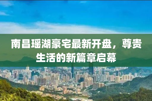 南昌瑤湖豪宅最新開盤，尊貴生活的新篇章啟幕
