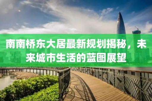 南南橋東大居最新規(guī)劃揭秘，未來城市生活的藍圖展望