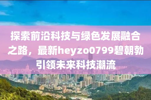 探索前沿科技與綠色發(fā)展融合之路，最新heyzo0799碧朝勃引領(lǐng)未來(lái)科技潮流