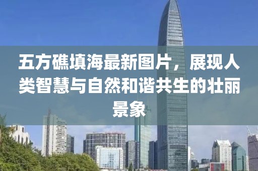 五方礁填海最新圖片，展現(xiàn)人類智慧與自然和諧共生的壯麗景象
