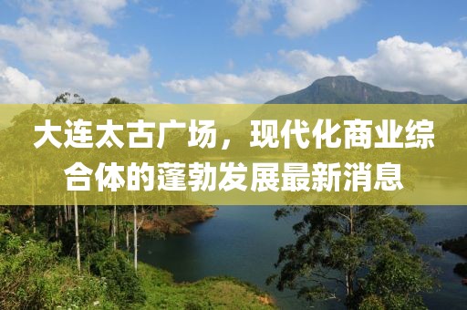 大連太古廣場，現(xiàn)代化商業(yè)綜合體的蓬勃發(fā)展最新消息
