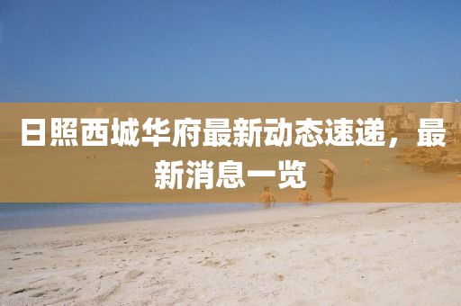日照西城華府最新動(dòng)態(tài)速遞，最新消息一覽