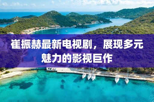崔振赫最新電視劇，展現(xiàn)多元魅力的影視巨作