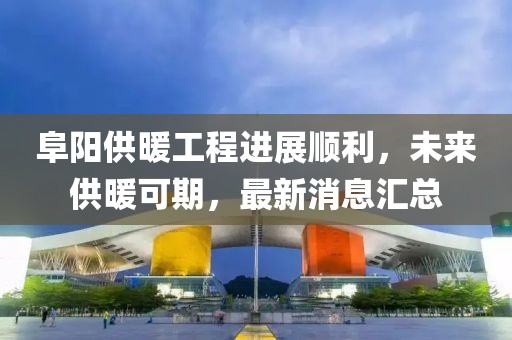 阜陽供暖工程進展順利，未來供暖可期，最新消息匯總
