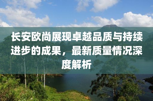 長安歐尚展現(xiàn)卓越品質與持續(xù)進步的成果，最新質量情況深度解析