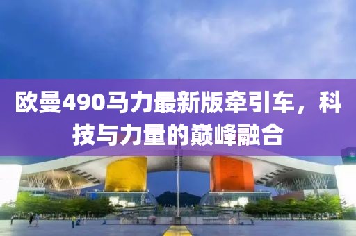 歐曼490馬力最新版牽引車，科技與力量的巔峰融合