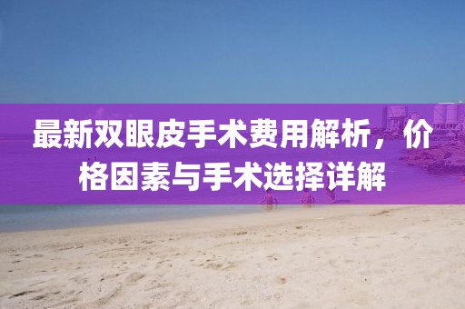最新雙眼皮手術(shù)費用解析，價格因素與手術(shù)選擇詳解