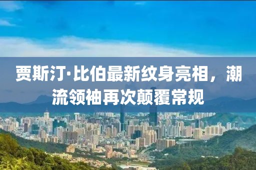 賈斯汀·比伯最新紋身亮相，潮流領(lǐng)袖再次顛覆常規(guī)