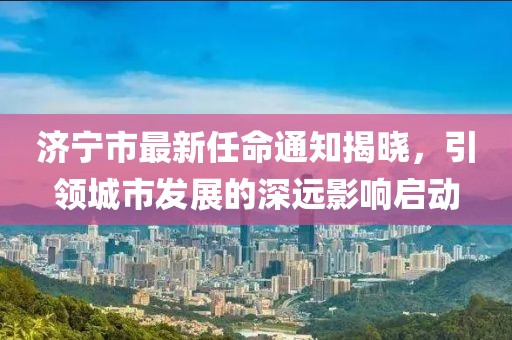 濟(jì)寧市最新任命通知揭曉，引領(lǐng)城市發(fā)展的深遠(yuǎn)影響啟動(dòng)