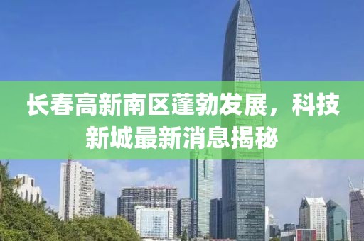 長春高新南區(qū)蓬勃發(fā)展，科技新城最新消息揭秘