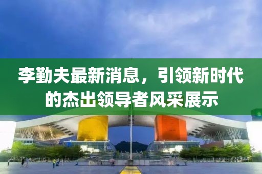李勤夫最新消息，引領(lǐng)新時代的杰出領(lǐng)導(dǎo)者風采展示