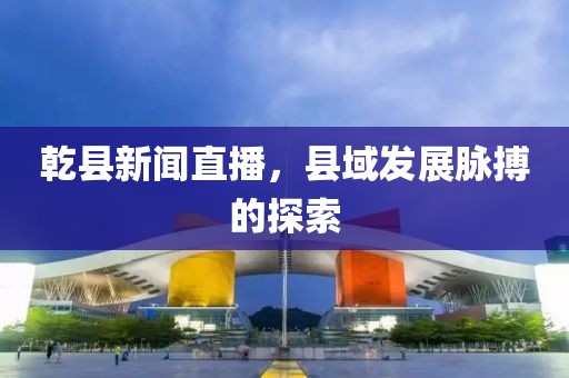 乾縣新聞直播，縣域發(fā)展脈搏的探索