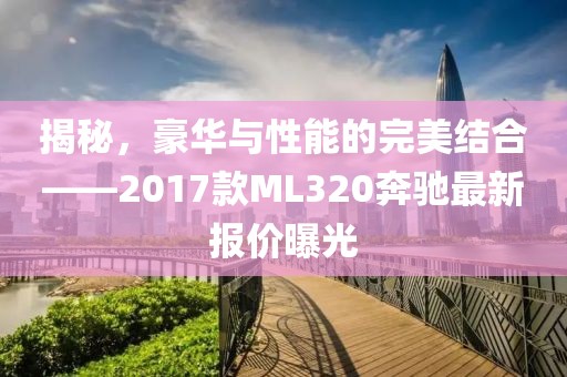 揭秘，豪華與性能的完美結(jié)合——2017款ML320奔馳最新報價曝光
