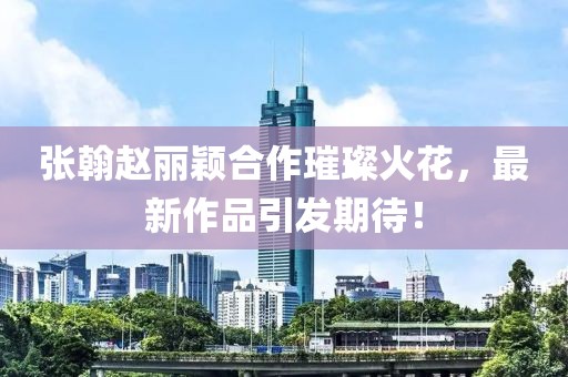 張翰趙麗穎合作璀璨火花，最新作品引發(fā)期待！
