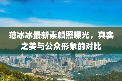 范冰冰最新素顏照曝光，真實之美與公眾形象的對比