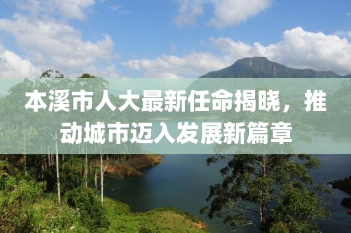 本溪市人大最新任命揭曉，推動城市邁入發(fā)展新篇章