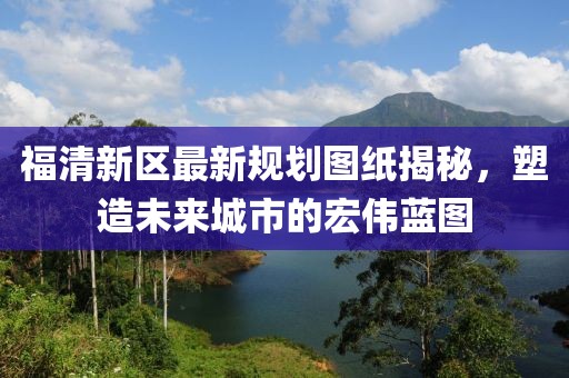 福清新區(qū)最新規(guī)劃圖紙揭秘，塑造未來城市的宏偉藍(lán)圖